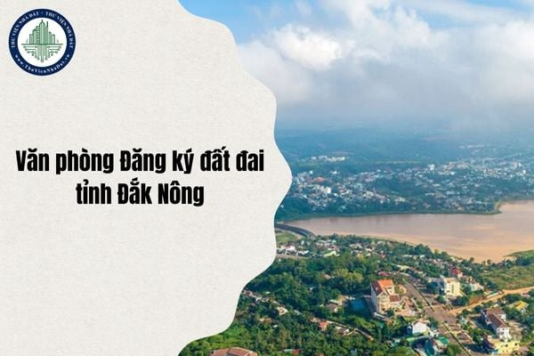 Văn phòng Đăng ký đất đai tỉnh Đắk Nông địa chỉ ở đâu và danh sách 8 chi nhánh sau sáp nhập từ ngày 1/7/2025?