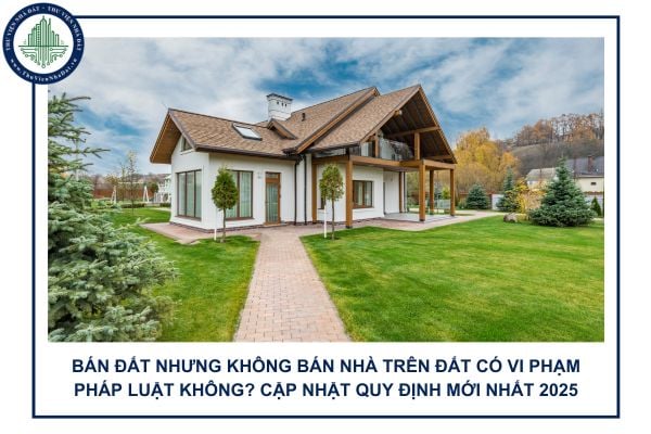Bán đất nhưng không bán nhà trên đất có vi phạm pháp luật không? Cập nhật quy định mới nhất 2025