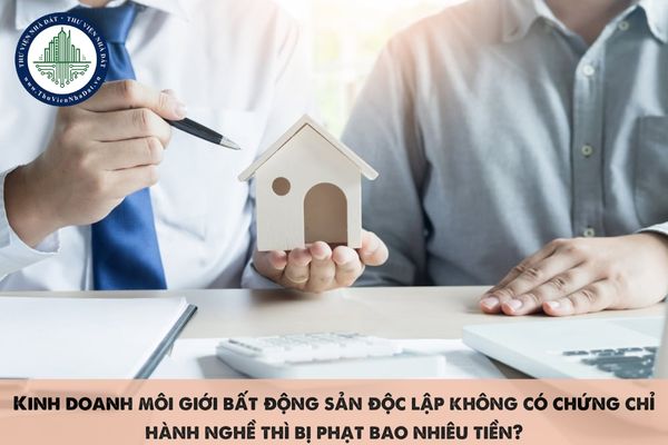 Kinh doanh môi giới bất động sản độc lập không có chứng chỉ hành nghề thì bị phạt bao nhiêu tiền?