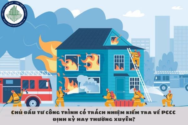 Chủ đầu tư công trình có trách nhiệm kiểm tra về PCCC định kỳ hay thường xuyên?