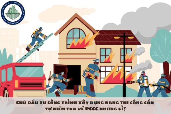 Chủ đầu tư công trình xây dựng đang thi công cần tự kiểm tra về PCCC những gì?