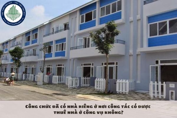 Công chức đã có nhà riêng ở nơi công tác có được thuê nhà ở công vụ không?