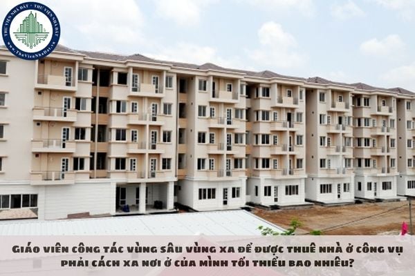 Giáo viên công tác vùng sâu vùng xa để được thuê nhà ở công vụ phải cách xa nơi ở của mình tối thiểu bao nhiêu?