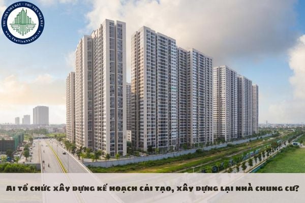 Ai tổ chức xây dựng kế hoạch cải tạo, xây dựng lại nhà chung cư?