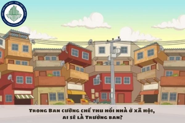 Trong Ban cưỡng chế thu hồi nhà ở xã hội, ai sẽ là Trưởng ban?