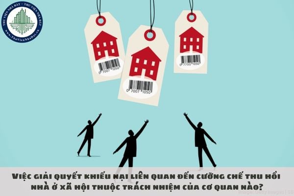 Việc giải quyết khiếu nại liên quan đến cưỡng chế thu hồi nhà ở xã hội thuộc trách nhiệm của cơ quan nào?