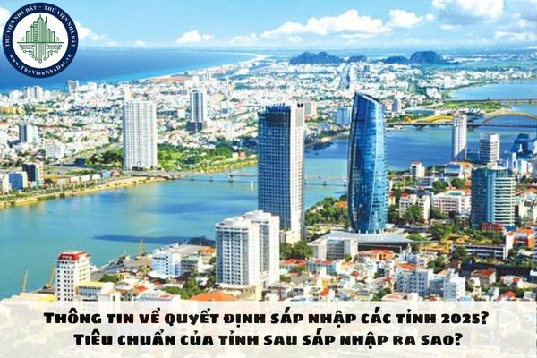 Thông tin về quyết định sáp nhập các tỉnh 2025? Tiêu chuẩn của tỉnh sau sáp nhập ra sao?