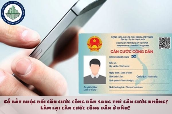 Có bắt buộc đổi căn cước công dân sang thẻ căn cước không? Làm lại căn cước công dân ở đâu? 