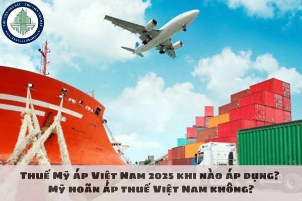 Thuế Mỹ áp Việt Nam 2025 khi nào áp dụng? Mỹ hoãn áp thuế Việt Nam không?