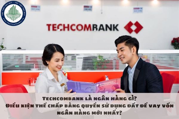 Techcombank là ngân hàng gì? Điều kiện thế chấp bằng quyền sử dụng đất để vay vốn ngân hàng mới nhất?