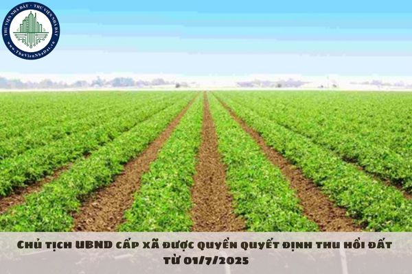 Chủ tịch UBND cấp xã được quyền quyết định thu hồi đất từ 01/7/2025