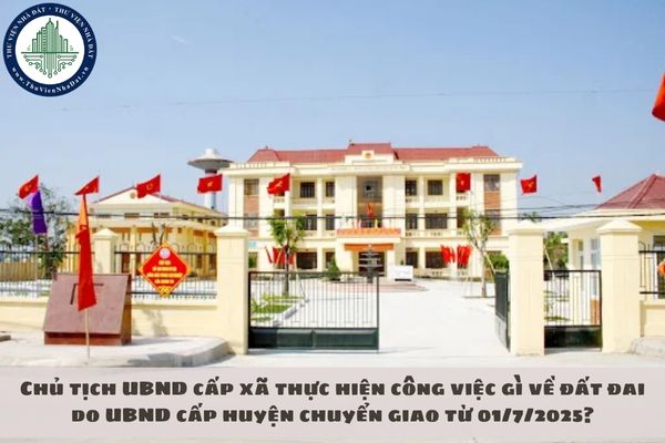 Chủ tịch UBND cấp xã thực hiện công việc gì về đất đai do UBND cấp huyện chuyển giao từ 01/7/2025?