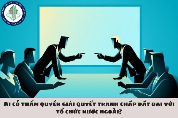 Ai có thẩm quyền giải quyết tranh chấp đất đai với tổ chức nước ngoài?