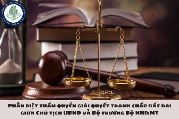 Phân biệt thẩm quyền giải quyết tranh chấp đất đai giữa Chủ tịch UBND và Bộ trưởng Bộ NN&MT