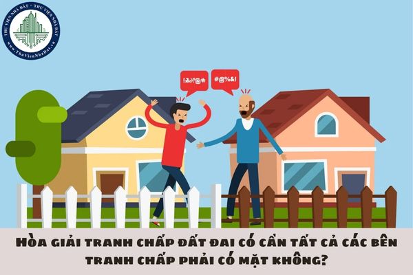 Hòa giải tranh chấp đất đai có cần tất cả các bên tranh chấp phải có mặt không?