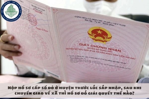 Nộp hồ sơ cấp sổ đỏ ở huyện trước lúc sáp nhập, sau khi chuyển giao về xã thì hồ sơ đó giải quyết thế nào?