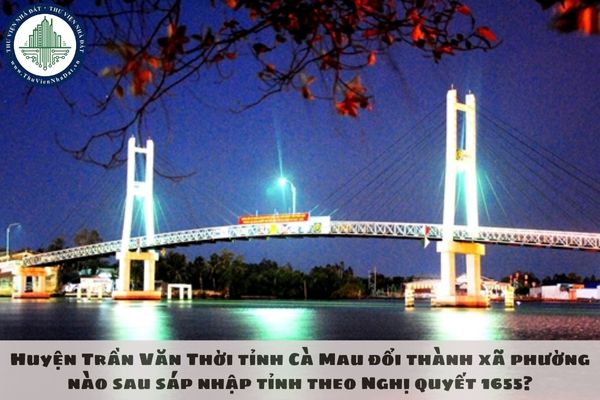 Huyện Trần Văn Thời tỉnh Cà Mau đổi thành xã phường nào sau sáp nhập tỉnh theo Nghị quyết 1655?
