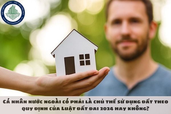 Cá nhân nước ngoài có phải là chủ thể sử dụng đất theo quy định của Luật đất đai 2024 hay không?