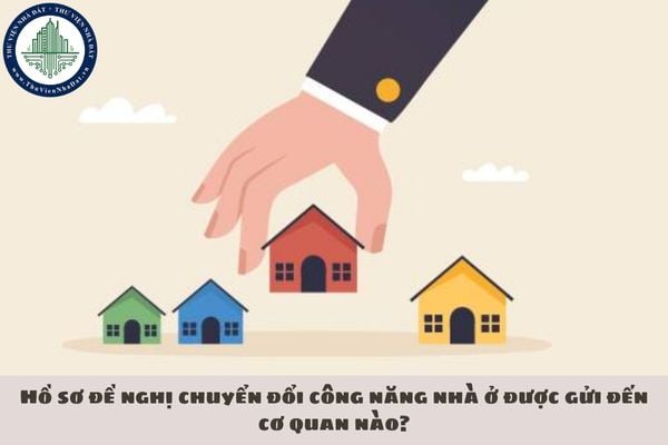 Hồ sơ đề nghị chuyển đổi công năng nhà ở được gửi đến cơ quan nào?