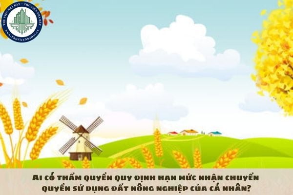Ai có thẩm quyền quy định hạn mức nhận chuyển quyền sử dụng đất nông nghiệp của cá nhân?