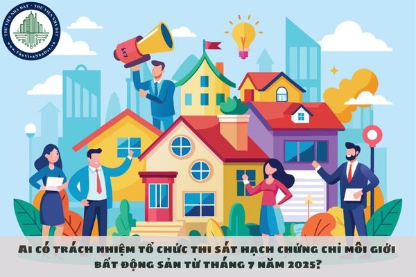 Ai có trách nhiệm tổ chức thi sát hạch chứng chỉ môi giới bất động sản từ tháng 7 năm 2025?