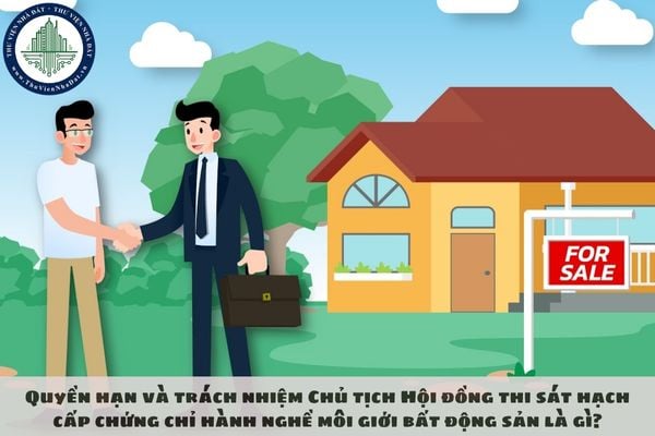 Quyền hạn và trách nhiệm Chủ tịch Hội đồng thi sát hạch cấp chứng chỉ hành nghề môi giới bất động sản là gì?