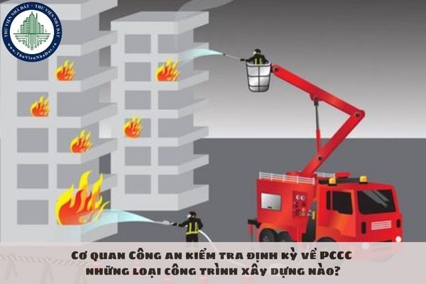 Cơ quan Công an kiểm tra định kỳ về PCCC những loại công trình xây dựng nào?