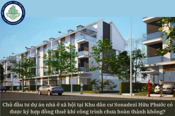Chủ đầu tư dự án nhà ở xã hội tại Khu dân cư Sonadezi Hữu Phước có được ký hợp đồng thuê khi công trình chưa hoàn thành không?