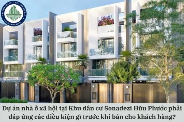 Dự án nhà ở xã hội tại Khu dân cư Sonadezi Hữu Phước phải đáp ứng các điều kiện gì trước khi bán cho khách hàng?