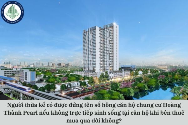 Người thừa kế có được đứng tên sổ hồng căn hộ chung cư Hoàng Thành Pearl nếu không trực tiếp sinh sống tại căn hộ khi bên thuê mua qua đời không?