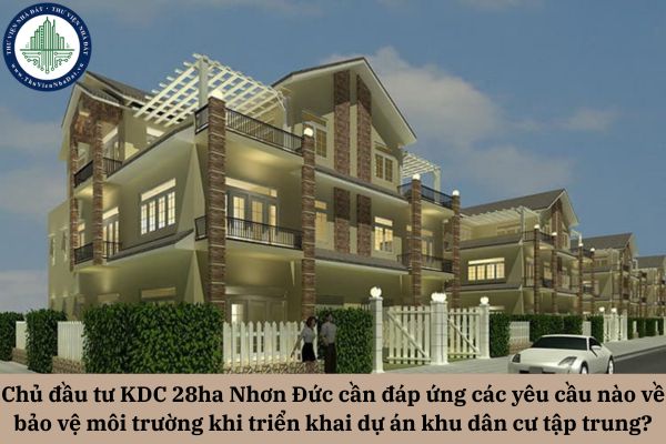 Chủ đầu tư Khu dân cư 28ha Nhơn Đức cần đáp ứng các yêu cầu nào về bảo vệ môi trường khi triển khai dự án khu dân cư tập trung?