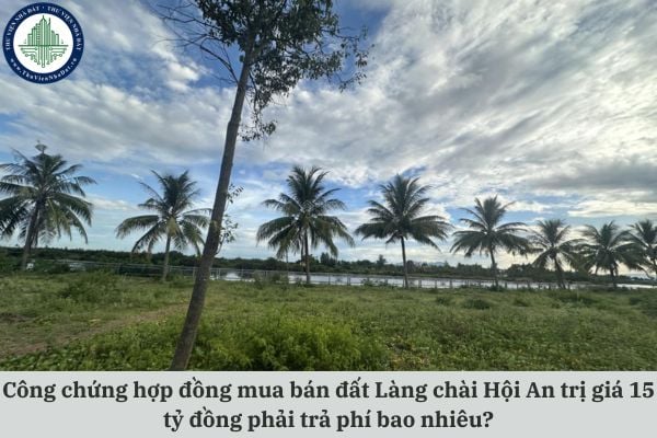 Công chứng hợp đồng mua bán đất Làng chài Hội An trị giá 15 tỷ đồng phải trả phí bao nhiêu?