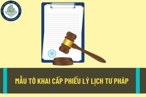 Mẫu tờ khai cấp phiếu lý lịch tư pháp mới nhất? Nộp hồ sơ cấp phiếu lý lịch tư pháp ở đâu?