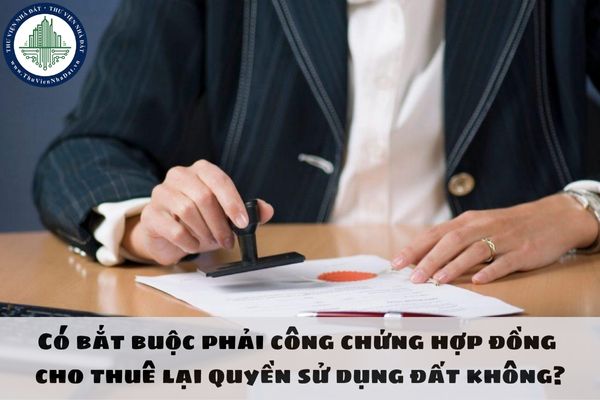 Có bắt buộc phải công chứng hợp đồng cho thuê lại quyền sử dụng đất không?