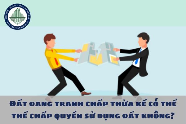 Đất đang tranh chấp thừa kế có thể thế chấp quyền sử dụng đất không? 