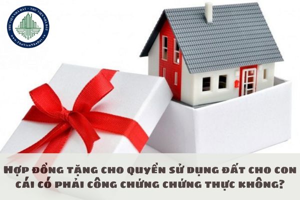 Hợp đồng tặng cho quyền sử dụng đất cho con cái có phải công chứng chứng thực không?