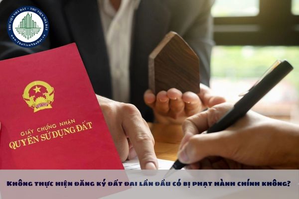 Không thực hiện đăng ký đất đai lần đầu có bị phạt hành chính không? Mức phạt cho hành vi này là bao nhiêu?