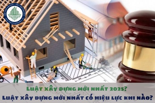 Luật xây dựng mới nhất 2025? Luật xây dựng mới nhất có hiệu lực khi nào?