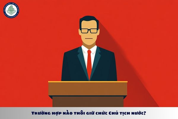 Trường hợp nào thôi giữ chức Chủ tịch nước? Chủ tịch nước thôi giữ chức vụ thì ai sẽ nắm quyền thay trong thời gian bầu Chủ tịch nước mới?