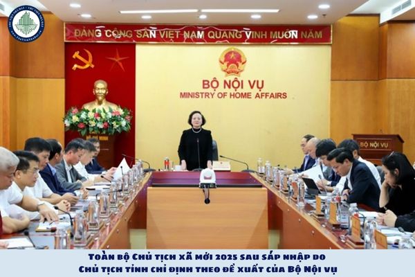 Toàn bộ Chủ tịch xã mới 2025 sau sáp nhập do Chủ tịch tỉnh chỉ định theo đề xuất của Bộ Nội vụ