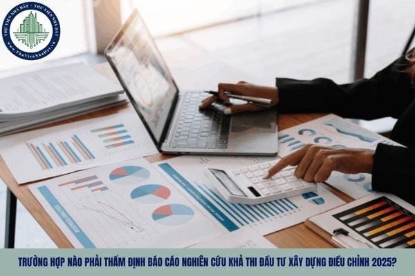 Trường hợp nào phải thẩm định Báo cáo nghiên cứu khả thi đầu tư xây dựng điều chỉnh 2025?