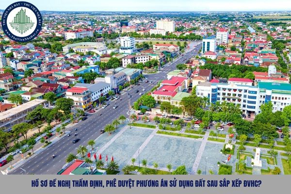 Hồ sơ đề nghị thẩm định, phê duyệt phương án sử dụng đất sau sắp xếp ĐVHC?