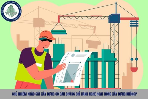 Chủ nhiệm khảo sát xây dựng có cần chứng chỉ hành nghề hoạt động xây dựng không?
