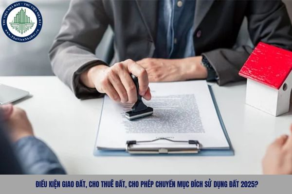Điều kiện giao đất, cho thuê đất, cho phép chuyển mục đích sử dụng đất 2025?