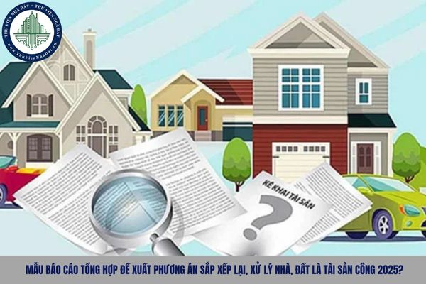 Mẫu Báo cáo tổng hợp đề xuất phương án sắp xếp lại, xử lý nhà, đất là tài sản công 2025?