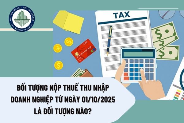 Đối tượng nộp thuế thu nhập doanh nghiệp từ ngày 01/10/2025 là đối tượng nào?