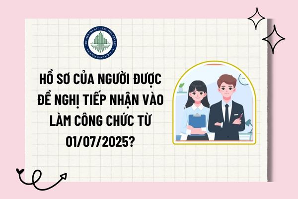 Hồ sơ của người được đề nghị tiếp nhận vào làm công chức từ 01/07/2025?