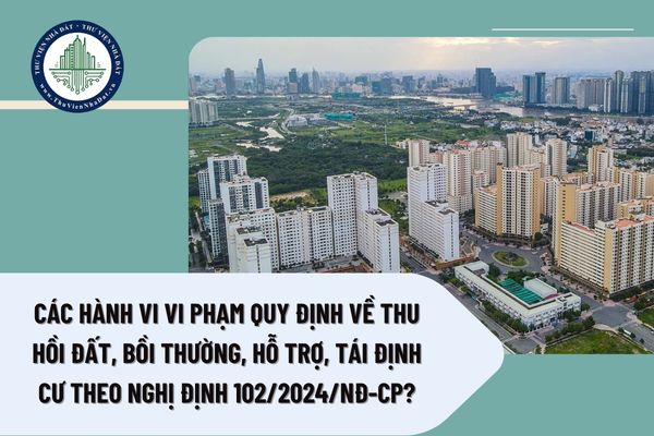 Các hành vi vi phạm quy định về thu hồi đất, bồi thường, hỗ trợ, tái định cư theo Nghị định 102/2024/NĐ-CP?