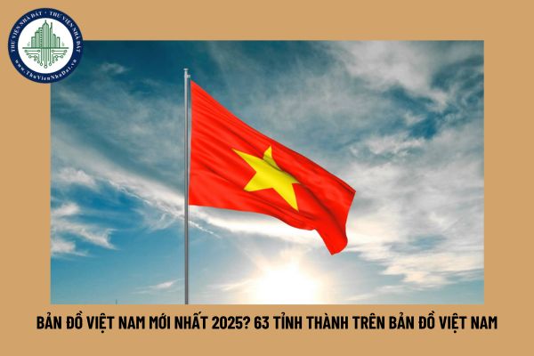 Bản đồ Việt Nam mới nhất 2025? 63 tỉnh thành trên bản đồ Việt Nam