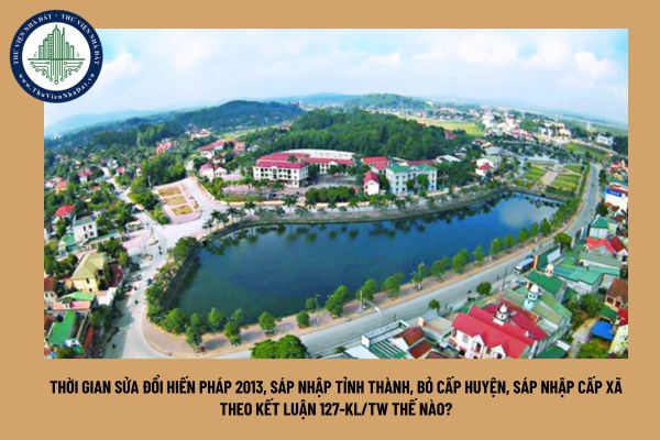 Thời gian sửa đổi hiến pháp 2013, sáp nhập tỉnh thành, bỏ cấp huyện, sáp nhập cấp xã theo Kết luận 127-KL/TW thế nào?